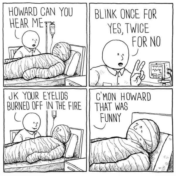 dark humor memes - howard can you hear me? blink once for yes twice for now. jk your eyelids burned off in the fire. c'mon howard that was funny.