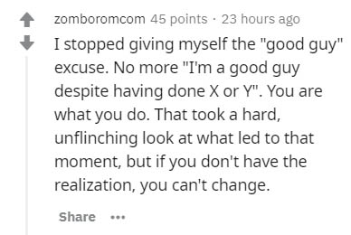 handwriting - zomboromcom 45 points . 23 hours ago I stopped giving myself the "good guy" excuse. No more "I'm a good guy despite having done X or Y". You are what you do. That took a hard, unflinching look at what led to that moment, but if you don't hav