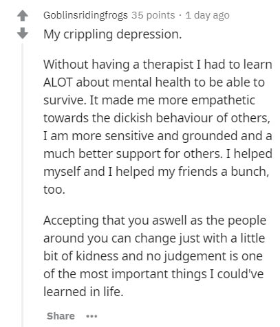 document - Goblinsridingfrogs 35 points 1 day ago My crippling depression. Without having a therapist I had to learn Alot about mental health to be able to survive. It made me more empathetic towards the dickish behaviour of others, I am more sensitive an