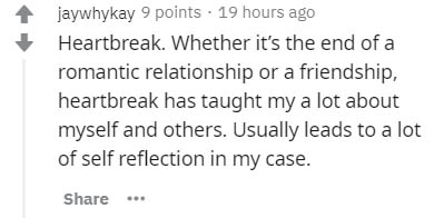 jaywhykay 9 points . 19 hours ago Heartbreak. Whether it's the end of a romantic relationship or a friendship, heartbreak has taught my a lot about myself and others. Usually leads to a lot of self reflection in my case.