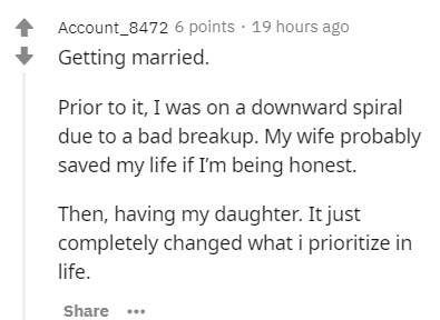 document - Account_8472 6 points . 19 hours ago Getting married. Prior to it, I was on a downward spiral due to a bad breakup. My wife probably saved my life if I'm being honest. Then, having my daughter. It just completely changed what i prioritize in li