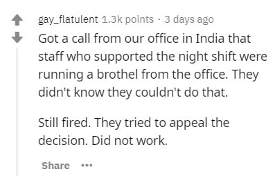 gay_flatulent points. 3 days ago Got a call from our office in India that staff who supported the night shift were running a brothel from the office. They didn't know they couldn't do that. Still fired. They tried to appeal the decision. Did not work.