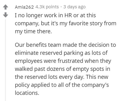 document - Amia262 points. 3 days ago I no longer work in Hr or at this company, but it's my favorite story from my time there. Our benefits team made the decision to eliminate reserved parking as lots of employees were frustrated when they walked past do