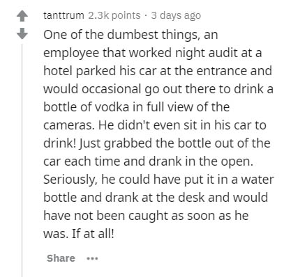 Dr. Martens - tanttrum points 3 days ago One of the dumbest things, an employee that worked night audit at a hotel parked his car at the entrance and would occasional go out there to drink a bottle of vodka in full view of the cameras. He didn't even sit 