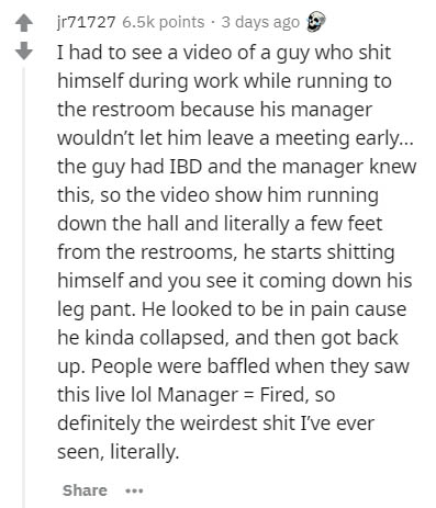 document - jr71727 points 3 days ago I had to see a video of a guy who shit himself during work while running to the restroom because his manager wouldn't let him leave a meeting early... the guy had Ibd and the manager knew this, so the video show him ru