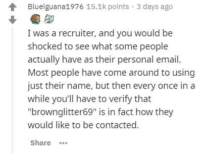 document - Blueiguana1976 points . 3 days ago I was a recruiter, and you would be shocked to see what some people actually have as their personal email. Most people have come around to using just their name, but then every once in a while you'll have to v
