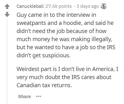 document - Canuckleball points 3 days ago 5 Guy came in to the interview in sweatpants and a hoodie, and said he didn't need the job because of how much money he was making illegally, but he wanted to have a job so the Irs didn't get suspicious. Weirdest 