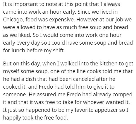 document - It is important to note at this point that I always came into work an hour early. Since we lived in Chicago, food was expensive. However at our job we were allowed to have as much free soup and bread as we d. So I would come into work one hour 