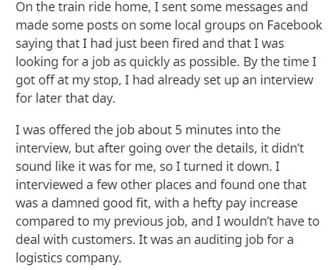 document - On the train ride home, I sent some messages and made some posts on some local groups on Facebook saying that I had just been fired and that I was looking for a job as quickly as possible. By the time I got off at my stop, I had already set up 