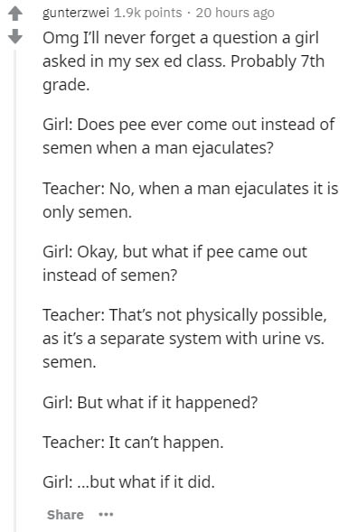 document - gunterzwei points 20 hours ago Omg I'll never forget a question a girl asked in my sex ed class. Probably 7th grade. Girl Does pee ever come out instead of semen when a man ejaculates? Teacher No, when a man ejaculates it is only semen. Girl Ok