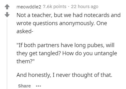 document - meowddie2 points . 22 hours ago Not a teacher, but we had notecards and wrote questions anonymously. One asked "If both partners have long pubes, will they get tangled? How do you untangle them?" And honestly, I never thought of that.