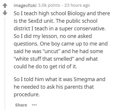 document - imageofloki points 23 hours ago So I teach high school Biology and there is the SexEd unit. The public school district I teach in a super conservative. So I did my lesson, no one asked questions. One boy came up to me and said he was "uncut" an
