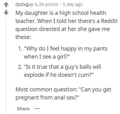 document - dpdxguy points . 1 day ago My daughter is a high school health teacher. When I told her there's a Reddit question directed at her she gave me these 1. "Why do I feel happy in my pants when I see a girl?" 2. "Is it true that a guy's balls will e