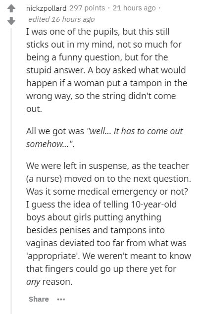 document - nickzpollard 297 points. 21 hours ago edited 16 hours ago I was one of the pupils, but this still sticks out in my mind, not so much for being a funny question, but for the stupid answer. A boy asked what would happen if a woman put a tampon in
