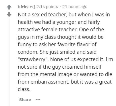 document - tricksterj points. 21 hours ago Not a sex ed teacher, but when I was in health we had a younger and fairly attractive female teacher. One of the guys in my class thought it would be funny to ask her favorite flavor of condom. She just smiled an