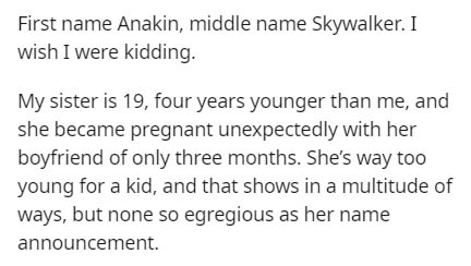First name Anakin, middle name Skywalker. I wish I were kidding. My sister is 19, four years younger than me, and she became pregnant unexpectedly with her boyfriend of only three months. She's way too young for a kid, and that shows in a multitude of…