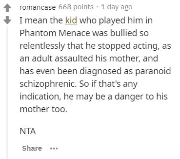 document - romancase 668 points . 1 day ago I mean the kid who played him in Phantom Menace was bullied so relentlessly that he stopped acting, as an adult assaulted his mother, and has even been diagnosed as paranoid schizophrenic. So if that's any indic