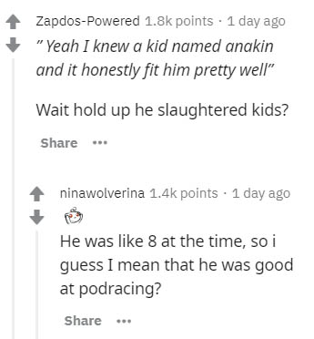 document - ZapdosPowered points . 1 day ago "Yeah I knew a kid named anakin and it honestly fit him pretty well" Wait hold up he slaughtered kids? .. ninawolverina points . 1 day ago He was 8 at the time, so i guess I mean that he was good at podracing? .