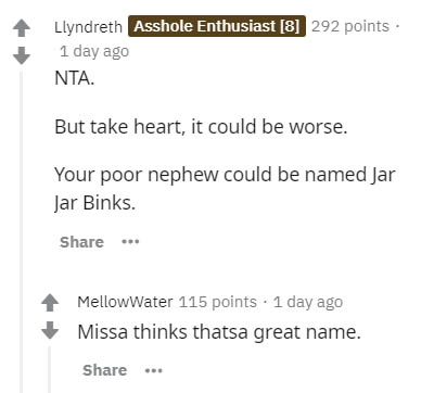 document - Llyndreth Asshole Enthusiast 8 292 points. 1 day ago Nta. But take heart, it could be worse. Your poor nephew could be named Jar Jar Binks. .. MellowWater 115 points . 1 day ago Missa thinks thatsa great name. ...