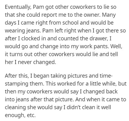 document - Eventually, Pam got other coworkers to lie so that she could report me to the owner. Many days I came right from school and would be wearing jeans. Pam left right when I got there so after I clocked in and counted the drawer, I would go and cha