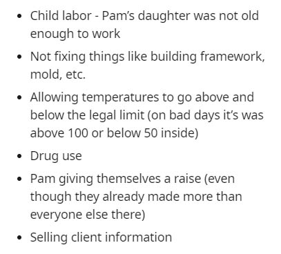 Child - Child labor Pam's daughter was not old enough to work Not fixing things building framework, mold, etc. Allowing temperatures to go above and below the legal limit on bad days it's was above 100 or below 50 inside Drug use Pam giving themselves a r