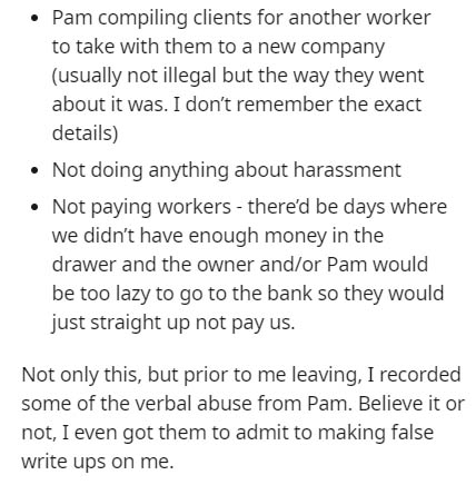 document - Pam compiling clients for another worker to take with them to a new company usually not illegal but the way they went about it was. I don't remember the exact details Not doing anything about harassment Not paying workers there'd be days where 
