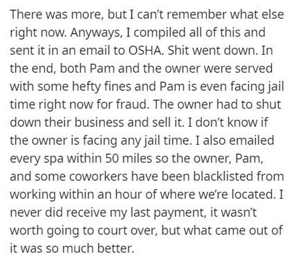 document - There was more, but I can't remember what else right now. Anyways, I compiled all of this and sent it in an email to Osha. Shit went down. In the end, both Pam and the owner were served with some hefty fines and Pam is even facing jail time rig