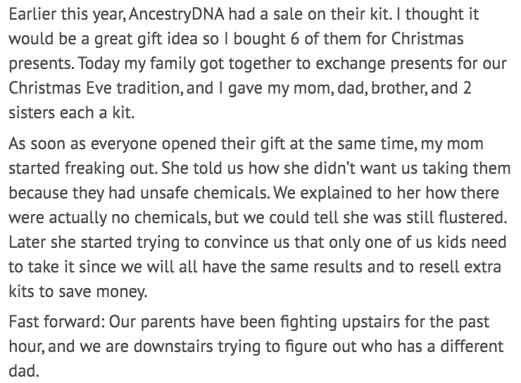 document - Earlier this year, AncestryDNA had a sale on their kit. I thought it would be a great gift idea so I bought 6 of them for Christmas presents. Today my family got together to exchange presents for our Christmas Eve tradition, and I gave my mom, 