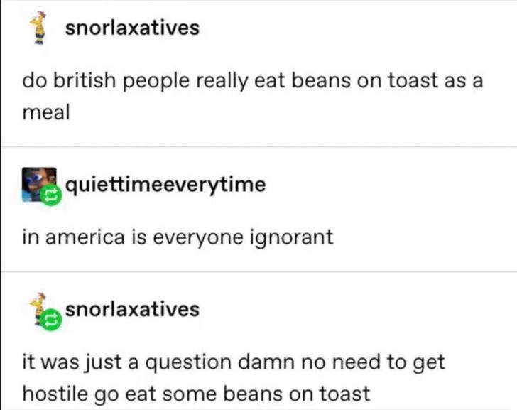 document - snorlaxatives do british people really eat beans on toast as a meal quiettimeeverytime in america is everyone ignorant snorlaxatives it was just a question damn no need to get hostile go eat some beans on toast