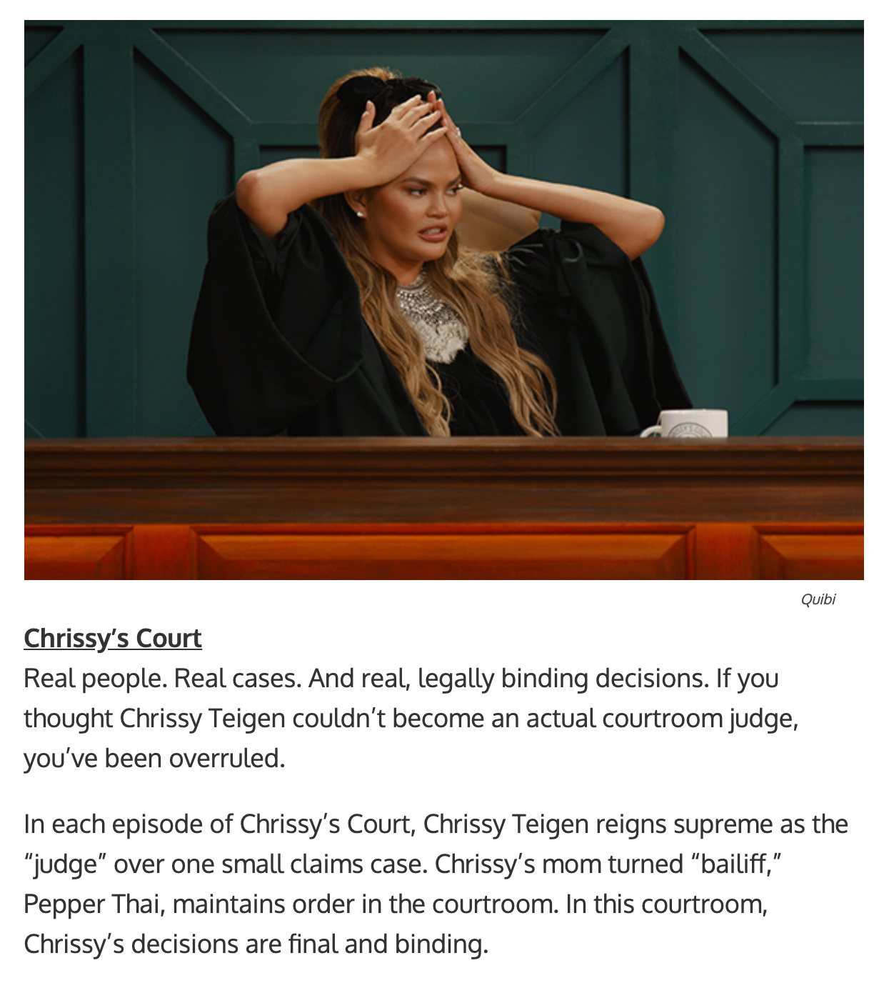 quibi show titles - Real people. Real cases. And real, legally binding decisions. If you thought Chrissy Teigen couldn’t become an actual courtroom judge, you’ve been overruled.  In each episode of Chrissy’s Court, Chrissy Teigen reigns supreme as the “ju