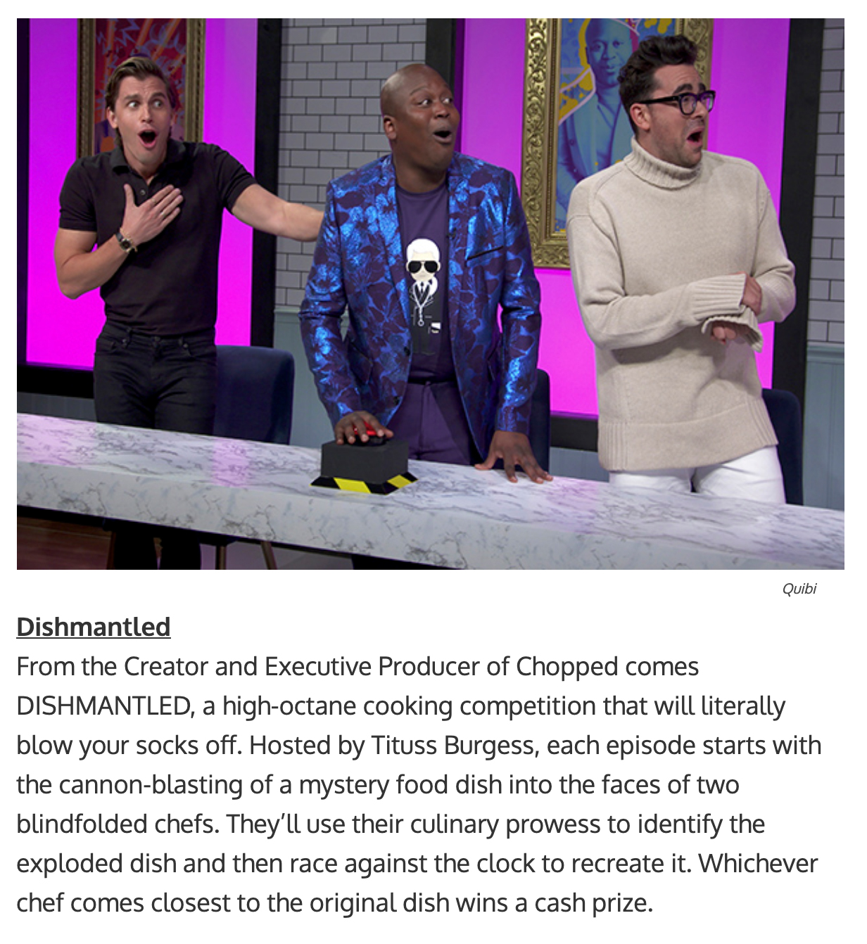 quibi show titles - From the Creator and Executive Producer of Chopped comes DISHMANTLED, a high-octane cooking competition that will literally blow your socks off. Hosted by Tituss Burgess, each episode starts with the cannon-blasting of a mystery food d