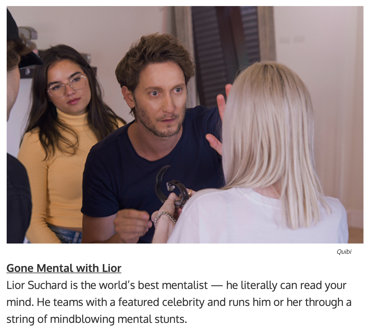 quibi show titles - Lior Suchard is the world’s best mentalist — he literally can read your mind. He teams with a featured celebrity and runs him or her through a string of mindblowing mental stunts.