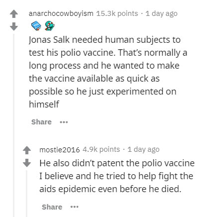 document - anarchocowboyism points . 1 day ago Jonas Salk needed human subjects to test his polio vaccine. That's normally a long process and he wanted to make the vaccine available as quick as possible so he just experimented on himself mostie2016 points