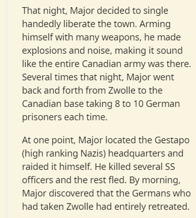 document - That night, Major decided to single handedly liberate the town. Arming himself with many weapons, he made explosions and noise, making it sound the entire Canadian army was there. Several times that night, Major went back and forth from Zwolle 