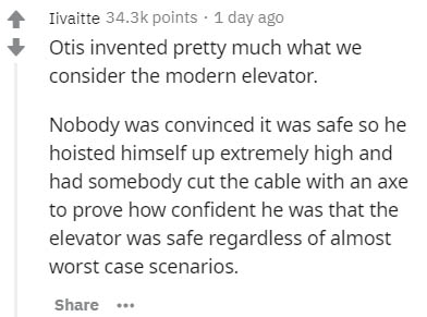 document - Iivaitte points 1 day ago Otis invented pretty much what we consider the modern elevator. Nobody was convinced it was safe so he hoisted himself up extremely high and had somebody cut the cable with an axe to prove how confident he was that the