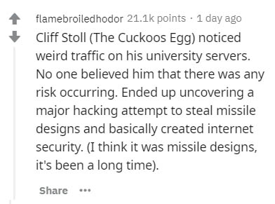 handwriting - flamebroiledhodor points 1 day ago Cliff Stoll The Cuckoos Egg noticed weird traffic on his university servers. No one believed him that there was any risk occurring. Ended up uncovering a major hacking attempt to steal missile designs and b