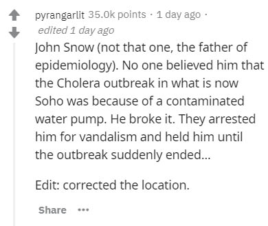 document - pyrangarlit points . 1 day ago edited 1 day ago John Snow not that one, the father of epidemiology. No one believed him that the Cholera outbreak in what is now Soho was because of a contaminated water pump. He broke it. They arrested him for v
