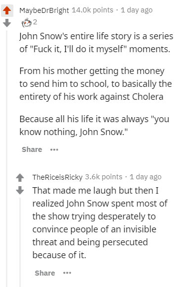 document - MaybeDrBright 14.Ok points . 1 day ago 2 John Snow's entire life story is a series of "Fuck it, I'll do it myself" moments. From his mother getting the money to send him to school, to basically the entirety of his work against Cholera Because a