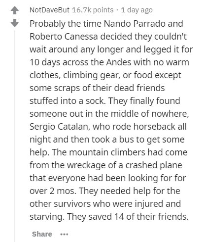 document - NotDaveBut points 1 day ago Probably the time Nando Parrado and Roberto Canessa decided they couldn't wait around any longer and legged it for 10 days across the Andes with no warm clothes, climbing gear, or food except some scraps of their dea