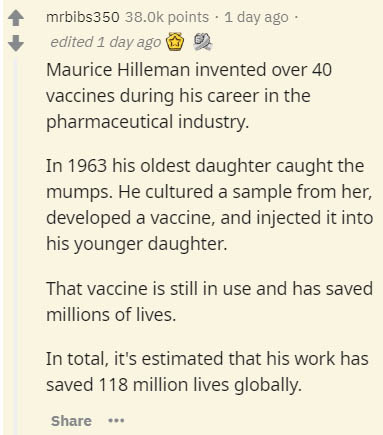 document - mrbibs350 points 1 day ago edited 1 day ago Maurice Hilleman invented over 40 vaccines during his career in the pharmaceutical industry. In 1963 his oldest daughter caught the mumps. He cultured a sample from her, developed a vaccine, and injec