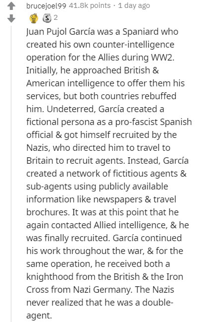 document - brucejoel99 points . 1 day ago 3 2 Juan Pujol Garca was a Spaniard who created his own counterintelligence operation for the Allies during WW2. Initially, he approached British & American intelligence to offer them his services, but both countr