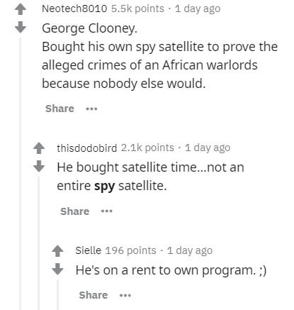 document - Neotech8010 points 1 day ago George Clooney. Bought his own spy satellite to prove the alleged crimes of an African warlords because nobody else would. thisdodobird points . 1 day ago He bought satellite time...not an entire spy satellite. Siel