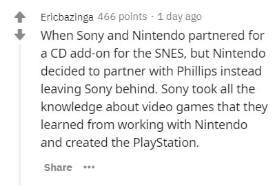 document - Ericbazinga 466 points 1 day ago When Sony and Nintendo partnered for a Cd addon for the Snes, but Nintendo decided to partner with Phillips instead leaving Sony behind. Sony took all the knowledge about video games that they learned from worki