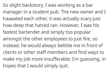 So slight backstory, I was working as a bar manager in a student pub. The new owner and I haaaated each other, it was actually scary just how deep that hatred ran. However, I was his fastest bartender and simply too popular amongst the other employees to…