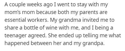 putting yourself through it twice - A couple weeks ago I went to stay with my mom's mom because both my parents are essential workers. My grandma invited me to a bottle of wine with me, and I being a teenager agreed. She ended up telling me what happened 