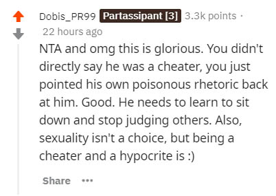 document - Dobis_PR99 Partassipant 3 points. 22 hours ago Nta and omg this is glorious. You didn't directly say he was a cheater, you just pointed his own poisonous rhetoric back at him. Good. He needs to learn to sit down and stop judging others. Also, s
