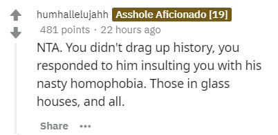document - humhallelujahh Asshole Aficionado 19 481 points. 22 hours ago Nta. You didn't drag up history, you responded to him insulting you with his nasty homophobia. Those in glass houses, and all.