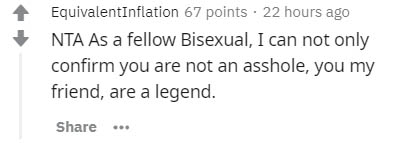 EquivalentInflation 67 points . 22 hours ago Nta As a fellow Bisexual, I can not only confirm you are not an asshole, you my friend, are a legend. ...