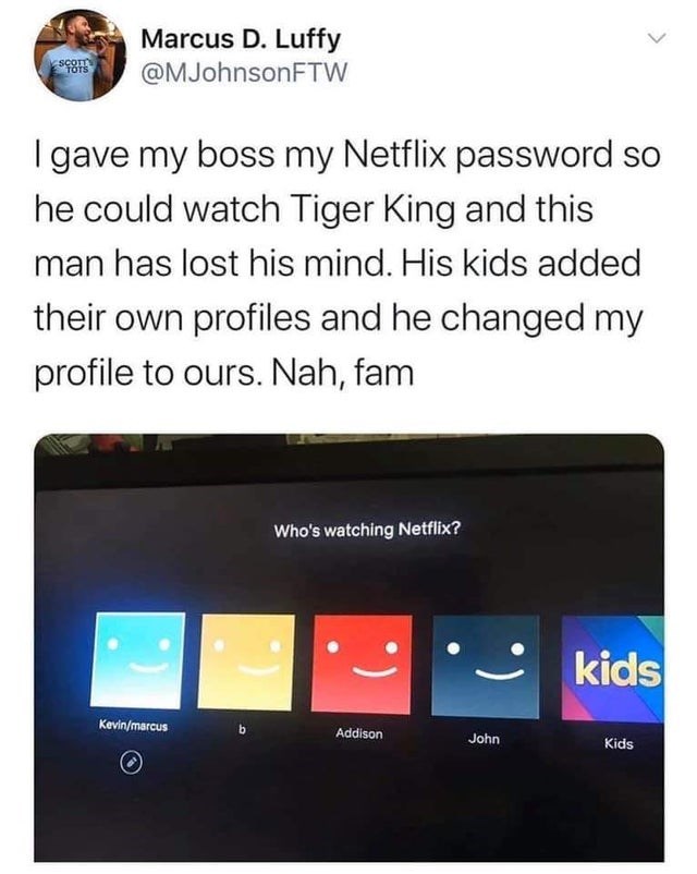 random funny tweets - Scott Tots Marcus D. Luffy I gave my boss my Netflix password so he could watch Tiger King and this man has lost his mind. His kids added their own profiles and he changed my profile to ours. Nah, fam Who's watching Netflix? kids Kev