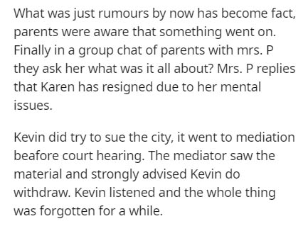 document - What was just rumours by now has become fact, parents were aware that something went on. Finally in a group chat of parents with mrs. P they ask her what was it all about? Mrs. P replies that Karen has resigned due to her mental issues. Kevin d